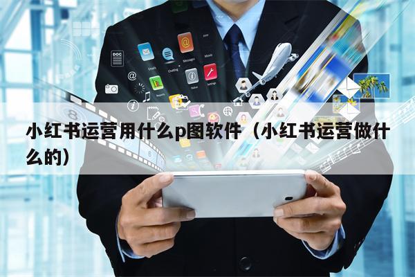 小红书运营用什么p图软件（小红书运营做什么的）