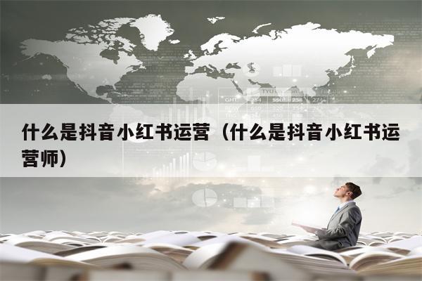 什么是抖音小红书运营（什么是抖音小红书运营师）