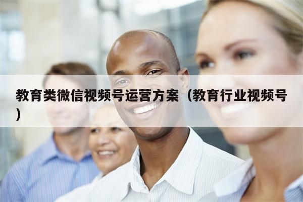 教育类微信视频号运营方案（教育行业视频号）