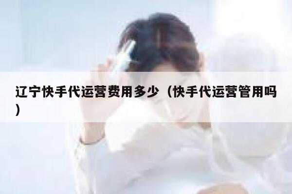 辽宁快手代运营费用多少（快手代运营管用吗）