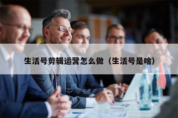 生活号剪辑运营怎么做（生活号是啥）