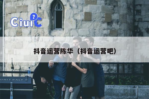 抖音运营陈华（抖音运营吧）