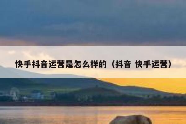 快手抖音运营是怎么样的（抖音 快手运营）