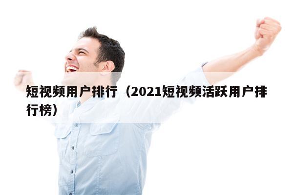 短视频用户排行（2021短视频活跃用户排行榜）