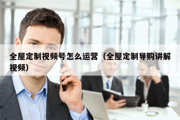 全屋定制视频号怎么运营（全屋定制导购讲解视频）