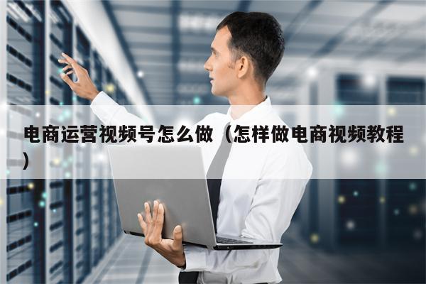 电商运营视频号怎么做（怎样做电商视频教程）