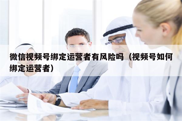 微信视频号绑定运营者有风险吗（视频号如何绑定运营者）