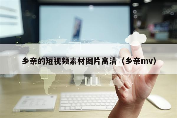 乡亲的短视频素材图片高清（乡亲mv）