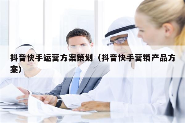 抖音快手运营方案策划（抖音快手营销产品方案）