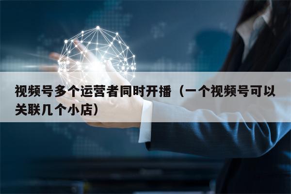 视频号多个运营者同时开播（一个视频号可以关联几个小店）