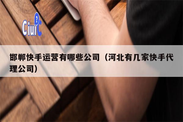 邯郸快手运营有哪些公司（河北有几家快手代理公司）