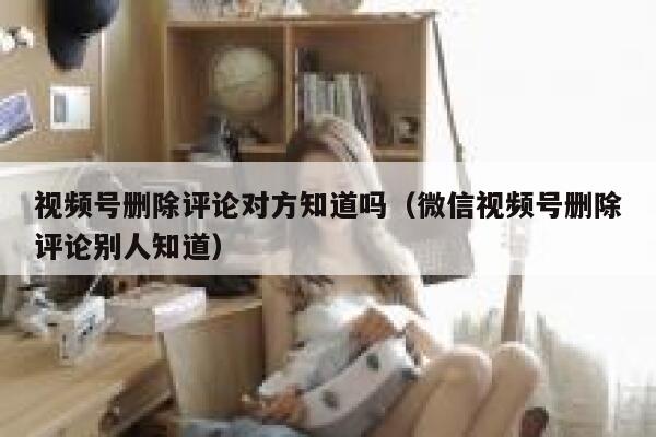 视频号删除评论对方知道吗（微信视频号删除评论别人知道）