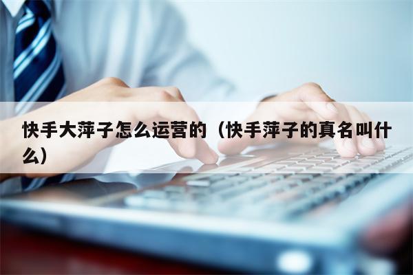 快手大萍子怎么运营的（快手萍子的真名叫什么）