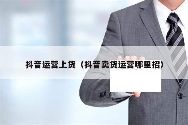 抖音运营上货（抖音卖货运营哪里招）