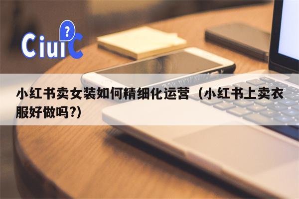 小红书卖女装如何精细化运营（小红书上卖衣服好做吗?）