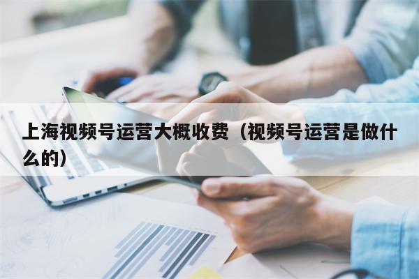 上海视频号运营大概收费（视频号运营是做什么的）