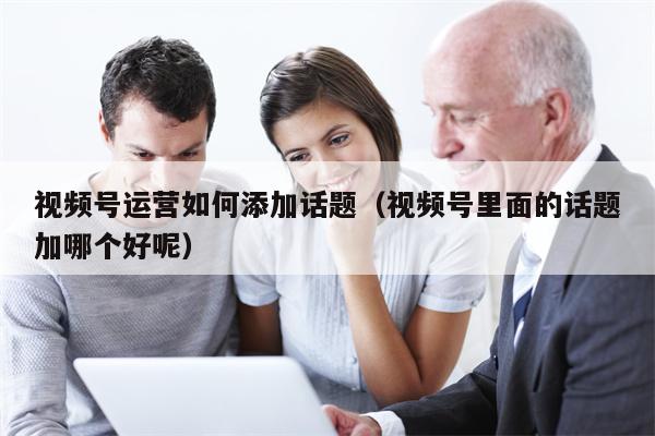 视频号运营如何添加话题（视频号里面的话题加哪个好呢）