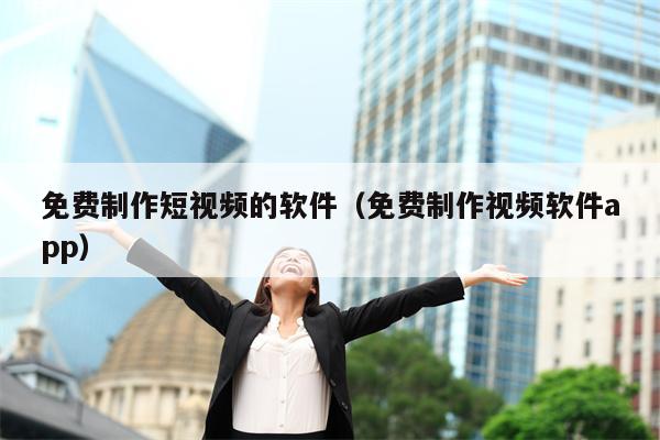 免费制作短视频的软件（免费制作视频软件app）