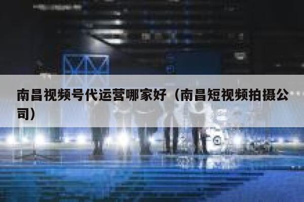 南昌视频号代运营哪家好（南昌短视频拍摄公司）