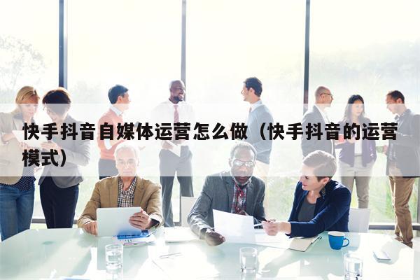 快手抖音自媒体运营怎么做（快手抖音的运营模式）