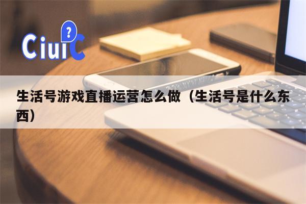 生活号游戏直播运营怎么做（生活号是什么东西）