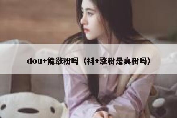 dou+能涨粉吗（抖+涨粉是真粉吗）