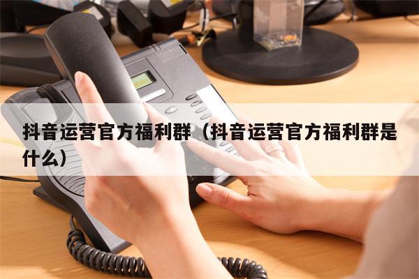 抖音运营官方福利群（抖音运营官方福利群是什么）