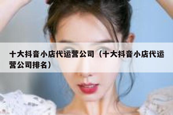 十大抖音小店代运营公司（十大抖音小店代运营公司排名）