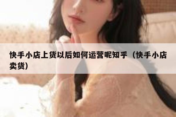 快手小店上货以后如何运营呢知乎（快手小店卖货）