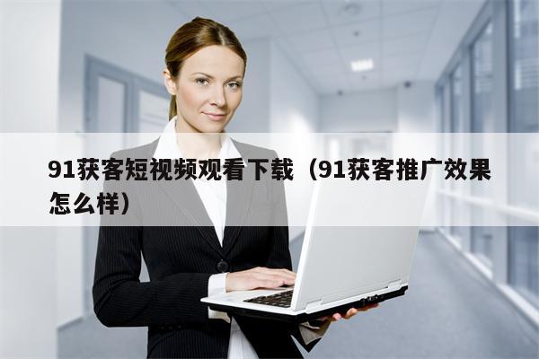 91获客短视频观看下载（91获客推广效果怎么样）