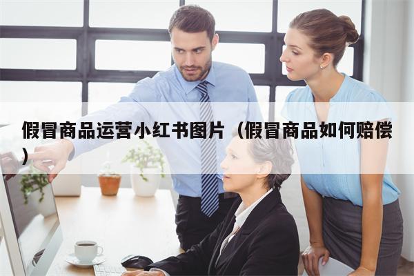 假冒商品运营小红书图片（假冒商品如何赔偿）