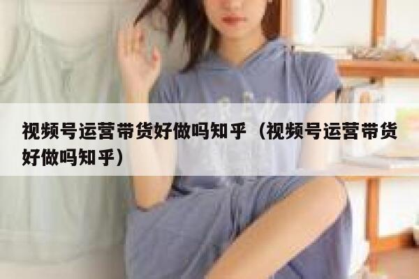 视频号运营带货好做吗知乎（视频号运营带货好做吗知乎）