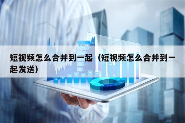 短视频怎么合并到一起（短视频怎么合并到一起发送）