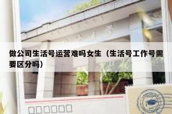 做公司生活号运营难吗女生（生活号工作号需要区分吗）