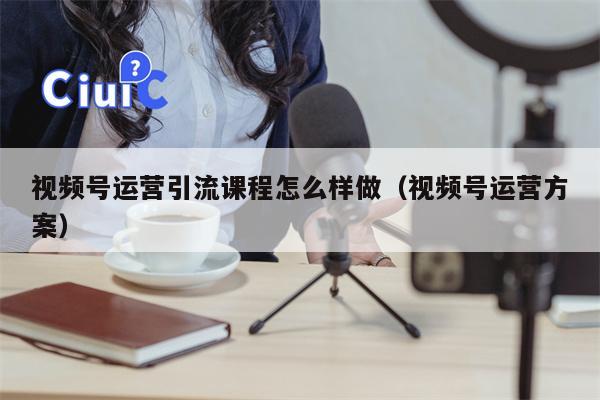 视频号运营引流课程怎么样做（视频号运营方案）