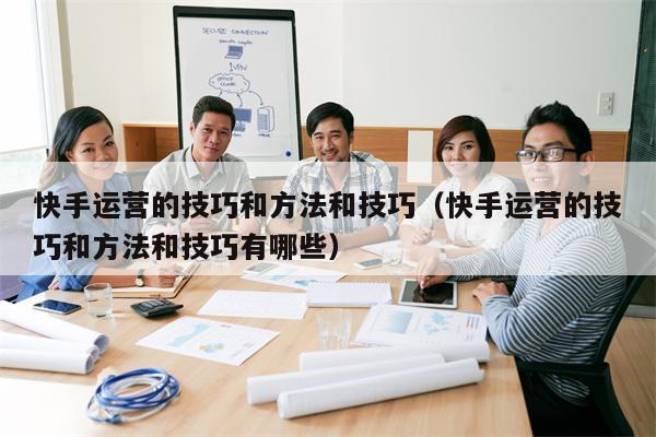 快手运营的技巧和方法和技巧（快手运营的技巧和方法和技巧有哪些）