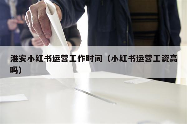 淮安小红书运营工作时间（小红书运营工资高吗）