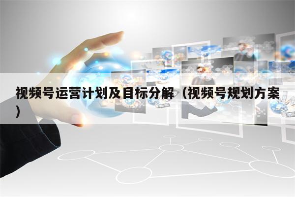 视频号运营计划及目标分解(视频号规划方案)