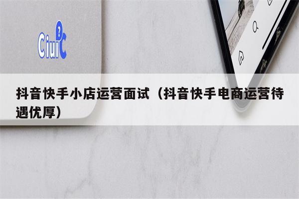 抖音快手小店运营面试（抖音快手电商运营待遇优厚）