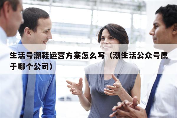 生活号潮鞋运营方案怎么写（潮生活公众号属于哪个公司）