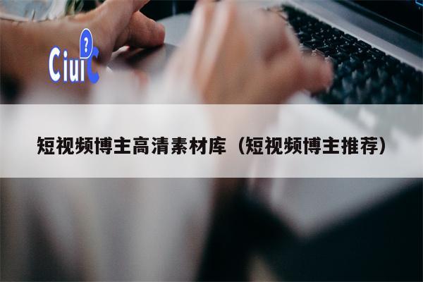 短视频博主高清素材库（短视频博主推荐）