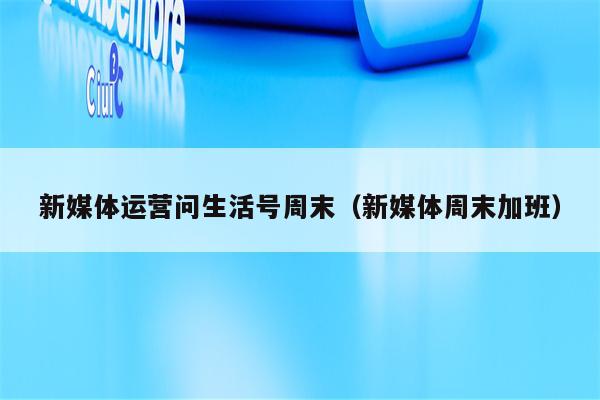 新媒体运营问生活号周末（新媒体周末加班）