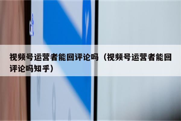 视频号运营者能回评论吗（视频号运营者能回评论吗知乎）