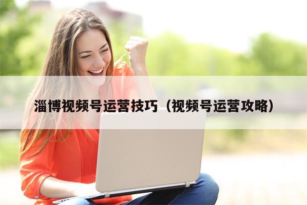 淄博视频号运营技巧（视频号运营攻略）