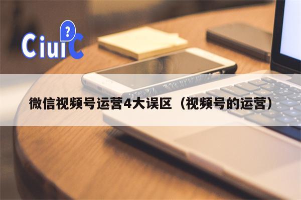 微信视频号运营4大误区（视频号的运营）