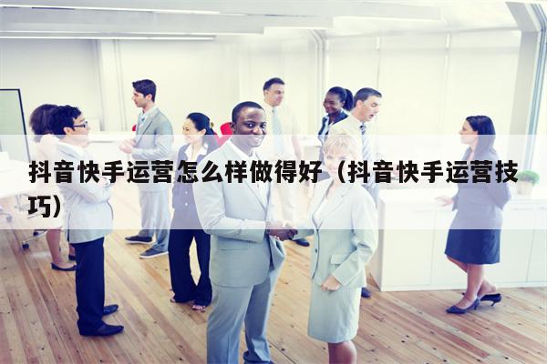 抖音快手运营怎么样做得好（抖音快手运营技巧）