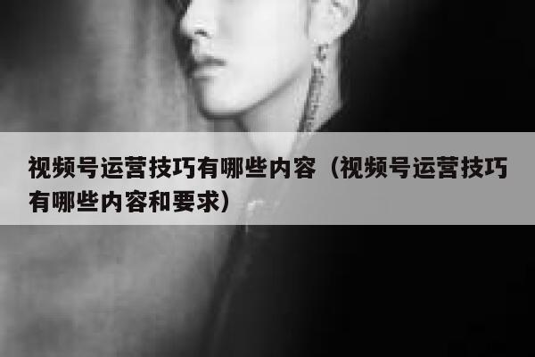 视频号运营技巧有哪些内容（视频号运营技巧有哪些内容和要求）