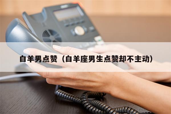 白羊男点赞（白羊座男生点赞却不主动）