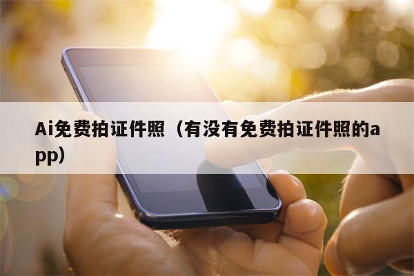 Ai免费拍证件照（有没有免费拍证件照的app）