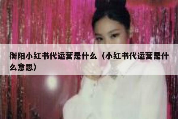 衡阳小红书代运营是什么（小红书代运营是什么意思）
